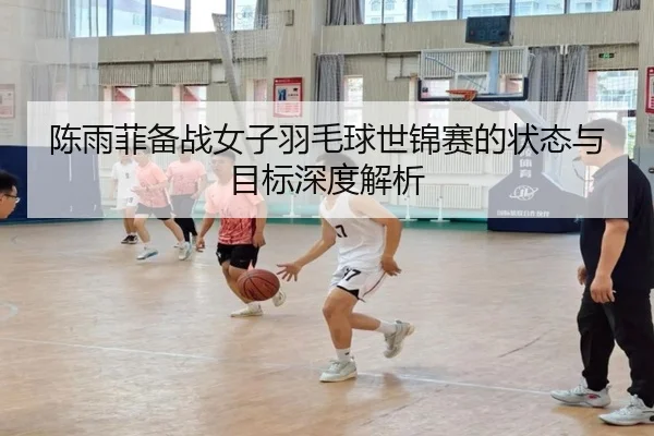 陈雨菲备战女子羽毛球世锦赛的状态与目标深度解析